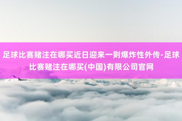 足球比赛赌注在哪买近日迎来一则爆炸性外传-足球比赛赌注在哪买(中国)有限公司官网