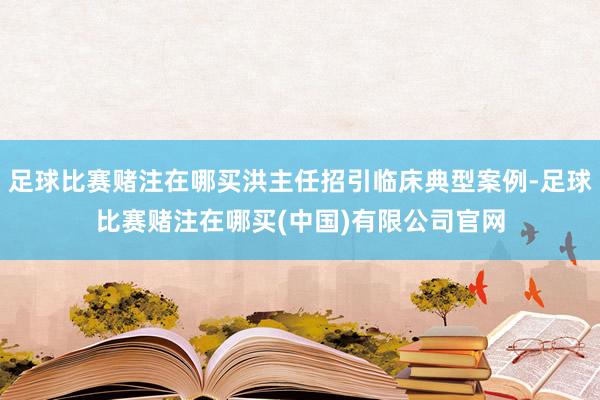 足球比赛赌注在哪买洪主任招引临床典型案例-足球比赛赌注在哪买(中国)有限公司官网