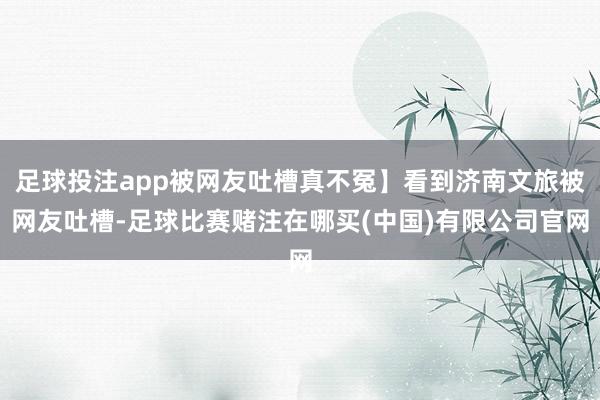 足球投注app被网友吐槽真不冤】看到济南文旅被网友吐槽-足球比赛赌注在哪买(中国)有限公司官网