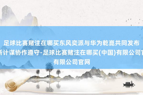足球比赛赌注在哪买东风奕派与华为乾崑共同发布最新计谋协作遵守-足球比赛赌注在哪买(中国)有限公司官网