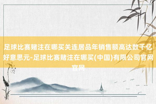 足球比赛赌注在哪买关连居品年销售额高达数千亿好意思元-足球比赛赌注在哪买(中国)有限公司官网