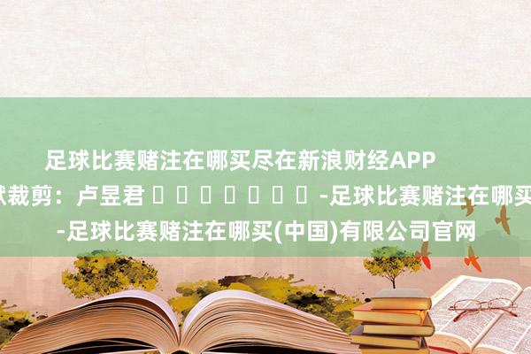 足球比赛赌注在哪买尽在新浪财经APP            						包袱裁剪：卢昱君 							-足球比赛赌注在哪买(中国)有限公司官网
