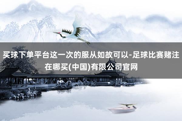 买球下单平台这一次的服从如故可以-足球比赛赌注在哪买(中国)有限公司官网
