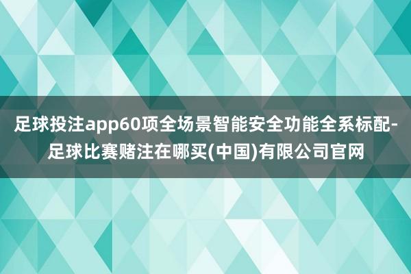 足球投注app60项全场景智能安全功能全系标配-足球比赛赌注在哪买(中国)有限公司官网