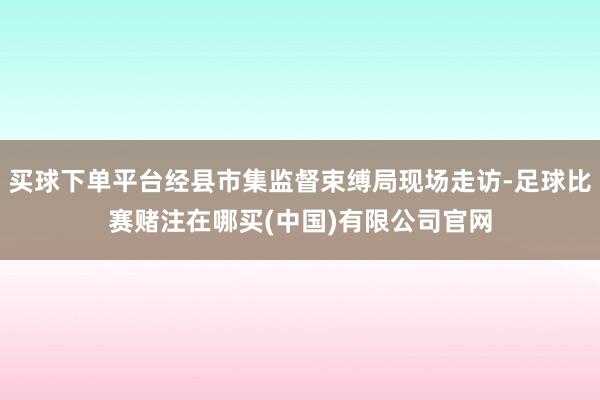 买球下单平台经县市集监督束缚局现场走访-足球比赛赌注在哪买(中国)有限公司官网