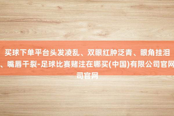 买球下单平台头发凌乱、双眼红肿泛青、眼角挂泪、嘴唇干裂-足球比赛赌注在哪买(中国)有限公司官网