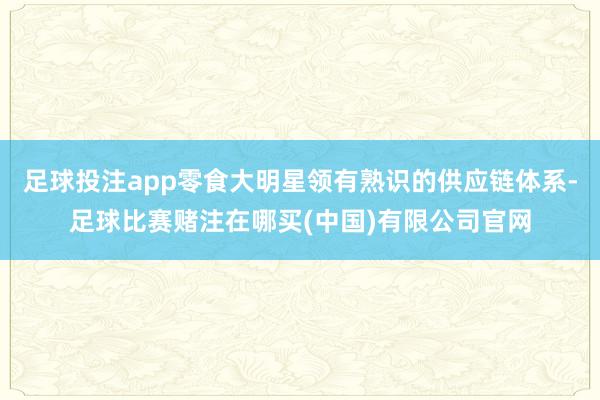 足球投注app零食大明星领有熟识的供应链体系-足球比赛赌注在哪买(中国)有限公司官网