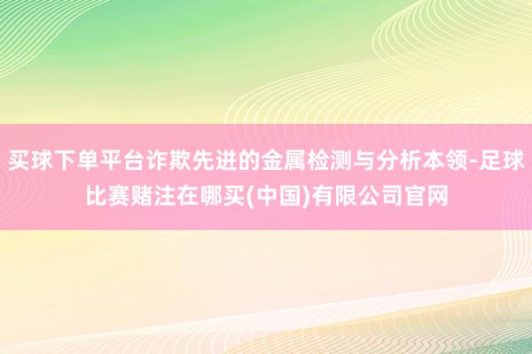 买球下单平台诈欺先进的金属检测与分析本领-足球比赛赌注在哪买(中国)有限公司官网