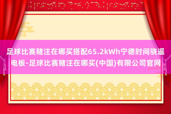 足球比赛赌注在哪买搭配65.2kWh宁德时间骁遥电板-足球比赛赌注在哪买(中国)有限公司官网