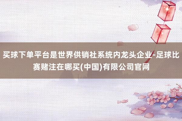 买球下单平台是世界供销社系统内龙头企业-足球比赛赌注在哪买(中国)有限公司官网