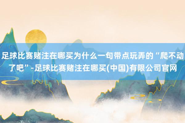 足球比赛赌注在哪买为什么一句带点玩弄的“爬不动了吧”-足球比赛赌注在哪买(中国)有限公司官网