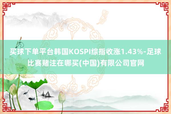 买球下单平台韩国KOSPI综指收涨1.43%-足球比赛赌注在哪买(中国)有限公司官网