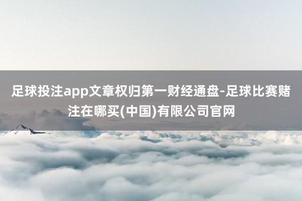 足球投注app文章权归第一财经通盘-足球比赛赌注在哪买(中国)有限公司官网