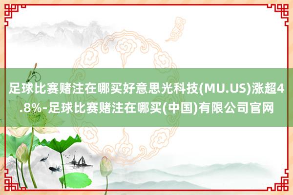 足球比赛赌注在哪买好意思光科技(MU.US)涨超4.8%-足球比赛赌注在哪买(中国)有限公司官网