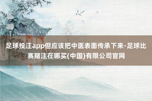 足球投注app但应该把中医表面传承下来-足球比赛赌注在哪买(中国)有限公司官网