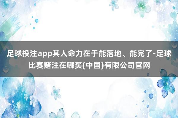 足球投注app其人命力在于能落地、能完了-足球比赛赌注在哪买(中国)有限公司官网