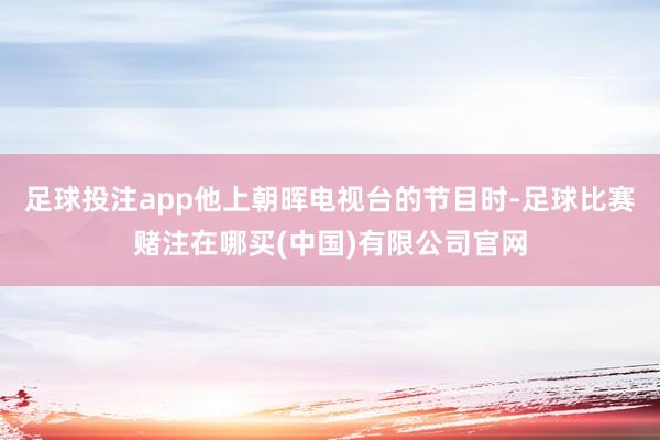 足球投注app他上朝晖电视台的节目时-足球比赛赌注在哪买(中国)有限公司官网