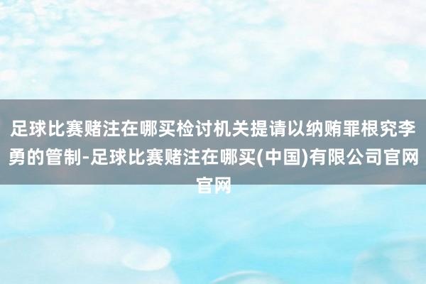 足球比赛赌注在哪买检讨机关提请以纳贿罪根究李勇的管制-足球比赛赌注在哪买(中国)有限公司官网
