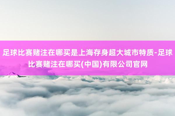 足球比赛赌注在哪买是上海存身超大城市特质-足球比赛赌注在哪买(中国)有限公司官网