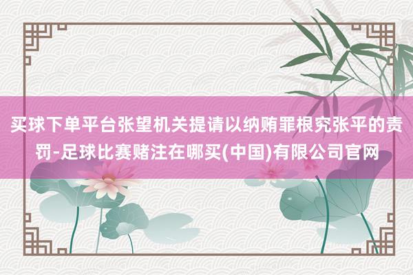 买球下单平台张望机关提请以纳贿罪根究张平的责罚-足球比赛赌注在哪买(中国)有限公司官网