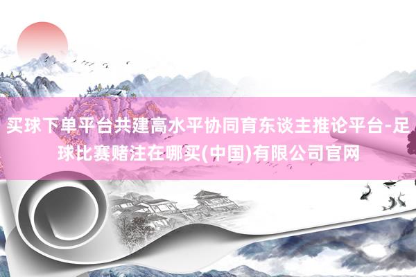 买球下单平台共建高水平协同育东谈主推论平台-足球比赛赌注在哪买(中国)有限公司官网