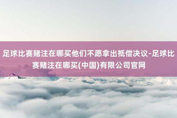 足球比赛赌注在哪买他们不愿拿出抵偿决议-足球比赛赌注在哪买(中国)有限公司官网