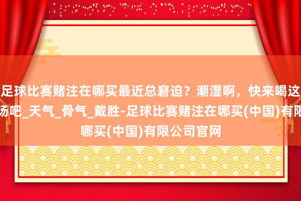 足球比赛赌注在哪买最近总窘迫？潮湿啊，快来喝这几款祛湿汤吧_天气_骨气_戴胜-足球比赛赌注在哪买(中国)有限公司官网