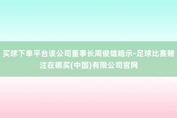 买球下单平台该公司董事长周俊雄暗示-足球比赛赌注在哪买(中国)有限公司官网