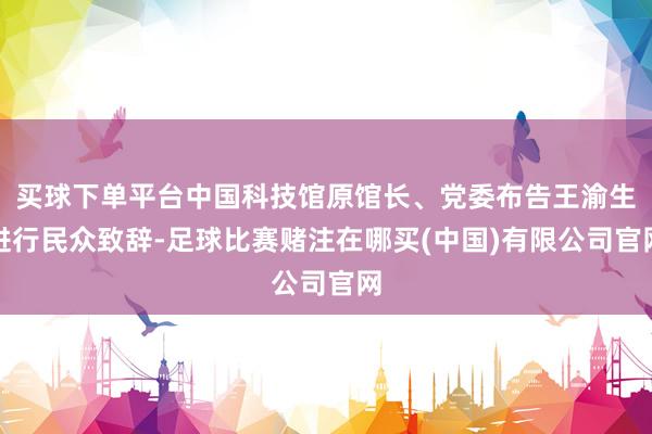 买球下单平台中国科技馆原馆长、党委布告王渝生进行民众致辞-足球比赛赌注在哪买(中国)有限公司官网