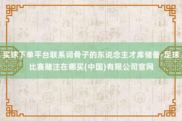 买球下单平台联系词骨子的东说念主才库储备-足球比赛赌注在哪买(中国)有限公司官网