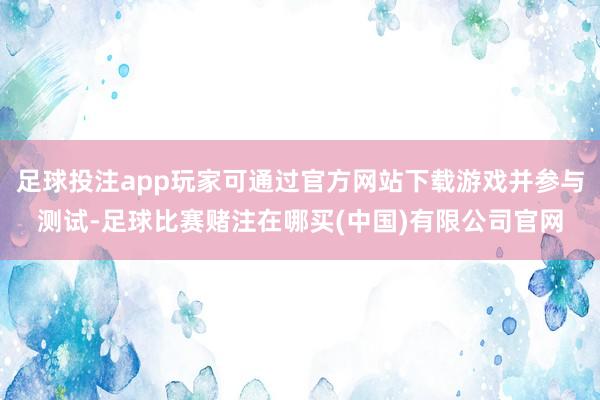 足球投注app玩家可通过官方网站下载游戏并参与测试-足球比赛赌注在哪买(中国)有限公司官网