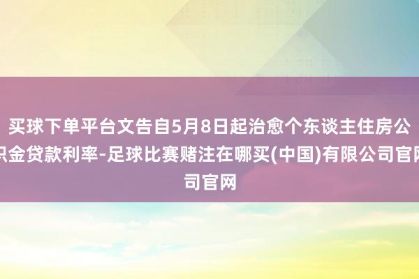 买球下单平台文告自5月8日起治愈个东谈主住房公积金贷款利率-足球比赛赌注在哪买(中国)有限公司官网