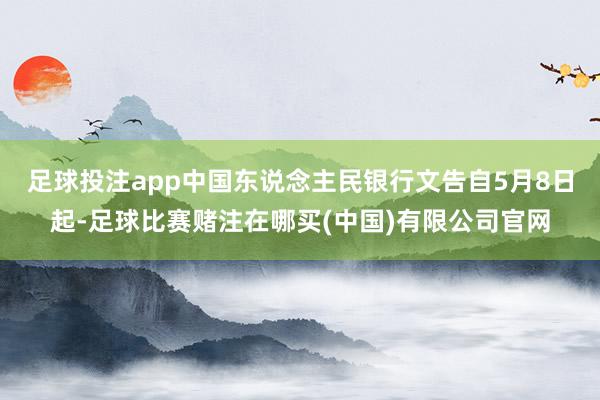 足球投注app中国东说念主民银行文告自5月8日起-足球比赛赌注在哪买(中国)有限公司官网
