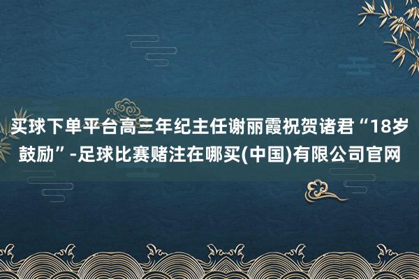 买球下单平台高三年纪主任谢丽霞祝贺诸君“18岁鼓励”-足球比赛赌注在哪买(中国)有限公司官网