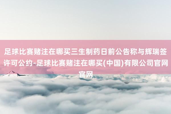 足球比赛赌注在哪买三生制药日前公告称与辉瑞签许可公约-足球比赛赌注在哪买(中国)有限公司官网
