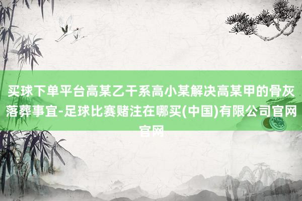买球下单平台高某乙干系高小某解决高某甲的骨灰落葬事宜-足球比赛赌注在哪买(中国)有限公司官网