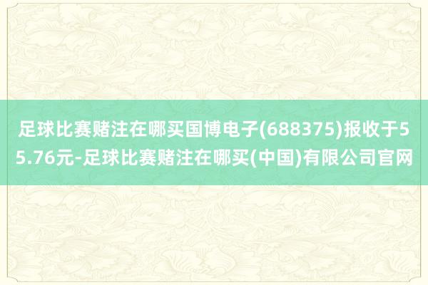 足球比赛赌注在哪买国博电子(688375)报收于55.76元-足球比赛赌注在哪买(中国)有限公司官网