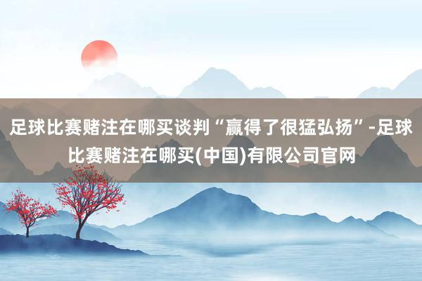 足球比赛赌注在哪买谈判“赢得了很猛弘扬”-足球比赛赌注在哪买(中国)有限公司官网