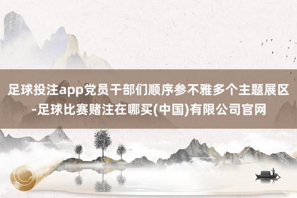 足球投注app党员干部们顺序参不雅多个主题展区-足球比赛赌注在哪买(中国)有限公司官网