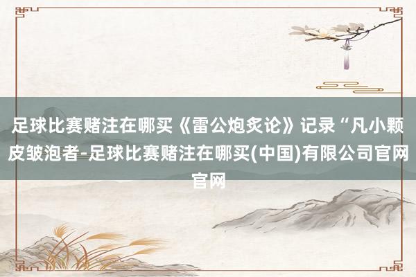 足球比赛赌注在哪买《雷公炮炙论》记录“凡小颗皮皱泡者-足球比赛赌注在哪买(中国)有限公司官网