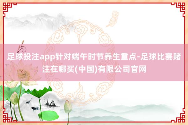 足球投注app针对端午时节养生重点-足球比赛赌注在哪买(中国)有限公司官网