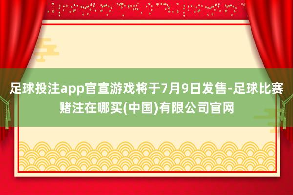 足球投注app官宣游戏将于7月9日发售-足球比赛赌注在哪买(中国)有限公司官网