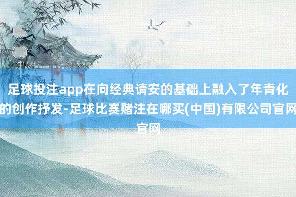足球投注app在向经典请安的基础上融入了年青化的创作抒发-足球比赛赌注在哪买(中国)有限公司官网