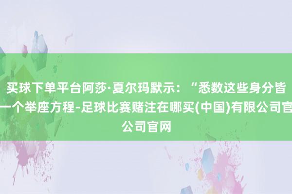 买球下单平台阿莎·夏尔玛默示：“悉数这些身分皆是一个举座方程-足球比赛赌注在哪买(中国)有限公司官网
