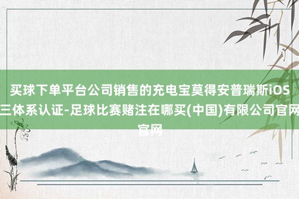 买球下单平台公司销售的充电宝莫得安普瑞斯iOS三体系认证-足球比赛赌注在哪买(中国)有限公司官网
