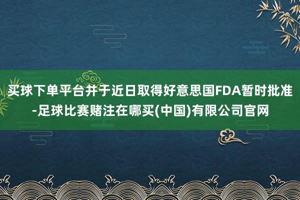 买球下单平台并于近日取得好意思国FDA暂时批准-足球比赛赌注在哪买(中国)有限公司官网