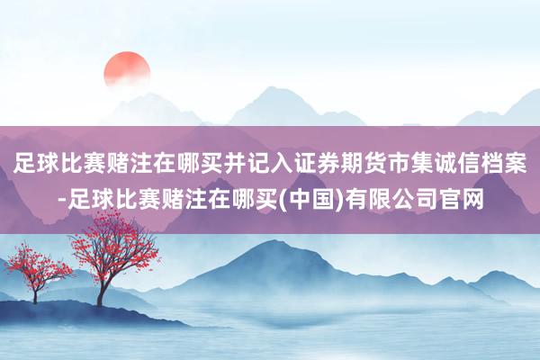足球比赛赌注在哪买并记入证券期货市集诚信档案-足球比赛赌注在哪买(中国)有限公司官网