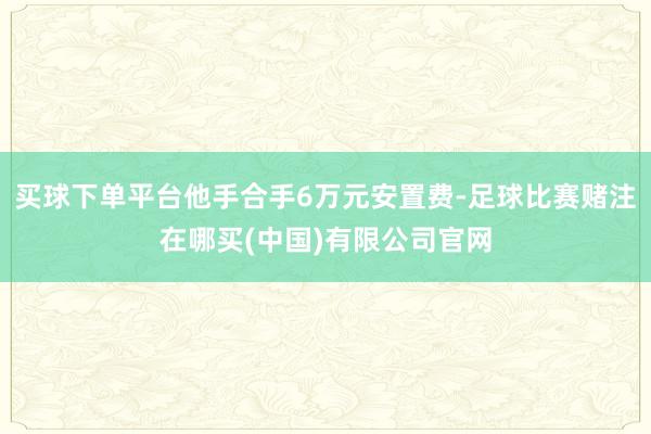 买球下单平台他手合手6万元安置费-足球比赛赌注在哪买(中国)有限公司官网