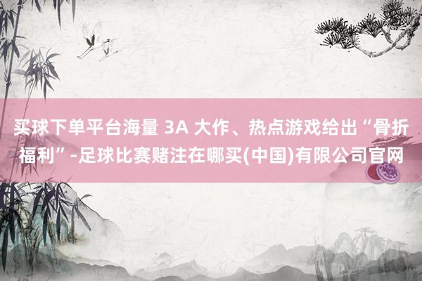 买球下单平台海量 3A 大作、热点游戏给出“骨折福利”-足球比赛赌注在哪买(中国)有限公司官网