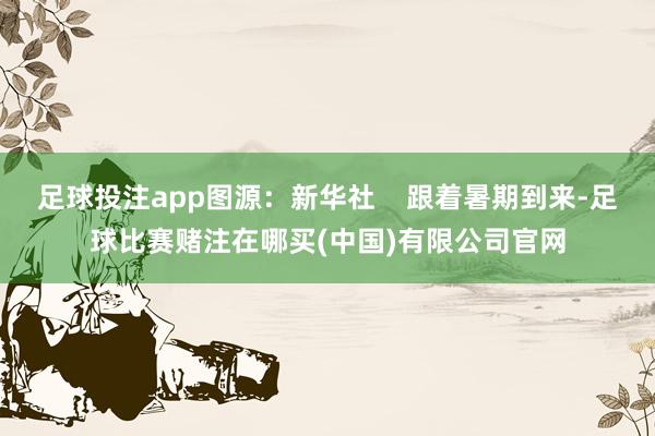足球投注app图源：新华社    跟着暑期到来-足球比赛赌注在哪买(中国)有限公司官网